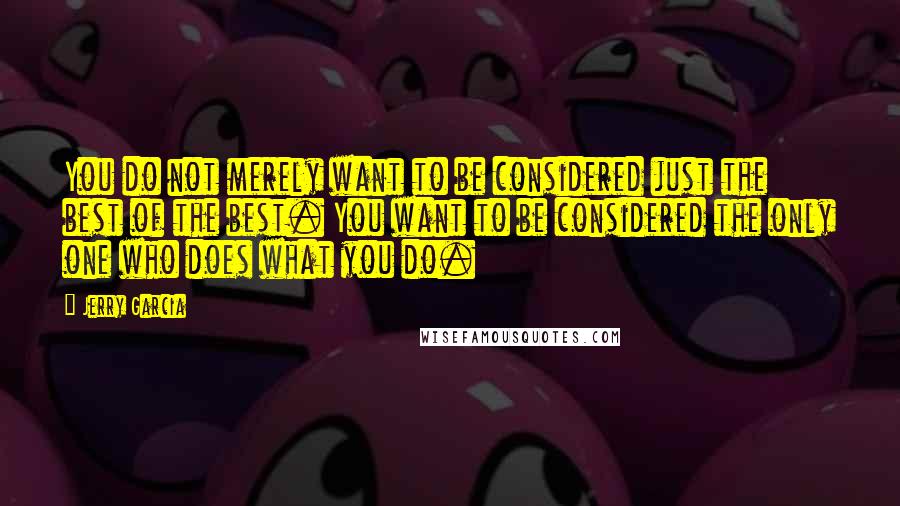 Jerry Garcia Quotes: You do not merely want to be considered just the best of the best. You want to be considered the only one who does what you do.