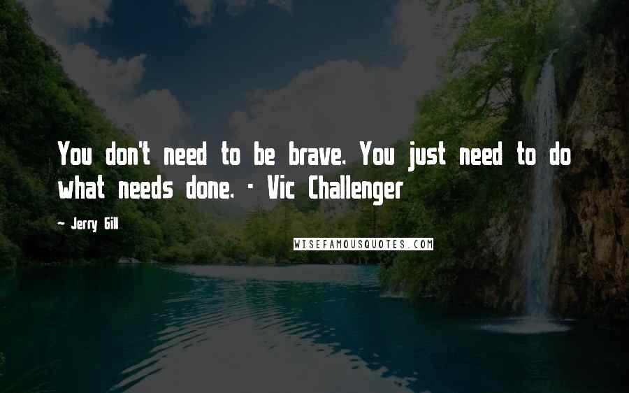 Jerry Gill Quotes: You don't need to be brave. You just need to do what needs done. - Vic Challenger