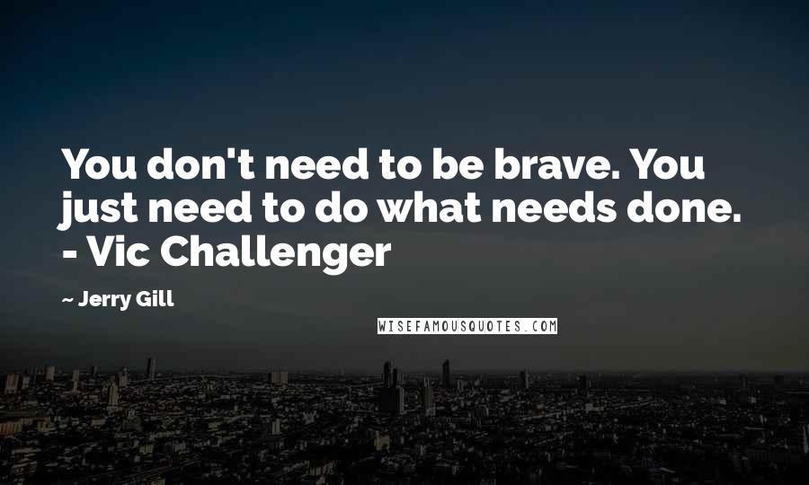 Jerry Gill Quotes: You don't need to be brave. You just need to do what needs done. - Vic Challenger