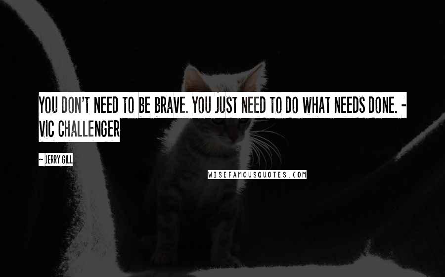 Jerry Gill Quotes: You don't need to be brave. You just need to do what needs done. - Vic Challenger