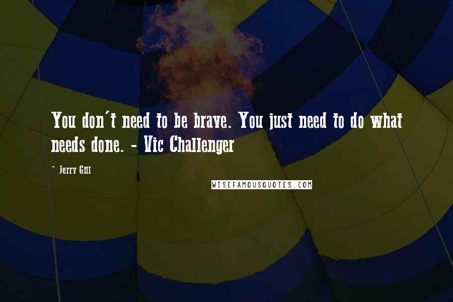Jerry Gill Quotes: You don't need to be brave. You just need to do what needs done. - Vic Challenger