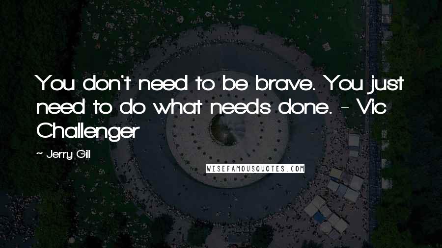 Jerry Gill Quotes: You don't need to be brave. You just need to do what needs done. - Vic Challenger