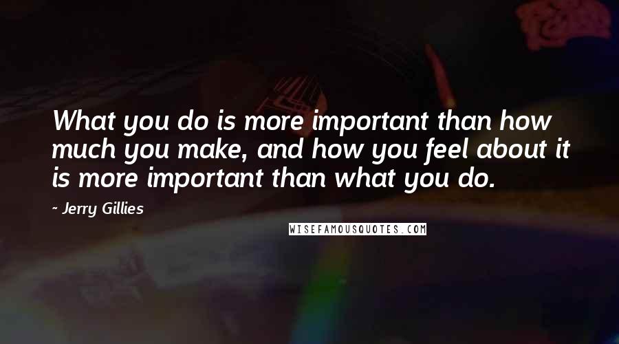 Jerry Gillies Quotes: What you do is more important than how much you make, and how you feel about it is more important than what you do.