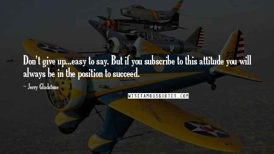 Jerry Gladstone Quotes: Don't give up...easy to say. But if you subscribe to this attitude you will always be in the position to succeed.