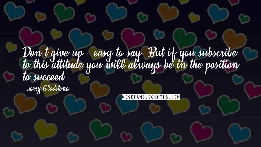 Jerry Gladstone Quotes: Don't give up...easy to say. But if you subscribe to this attitude you will always be in the position to succeed.