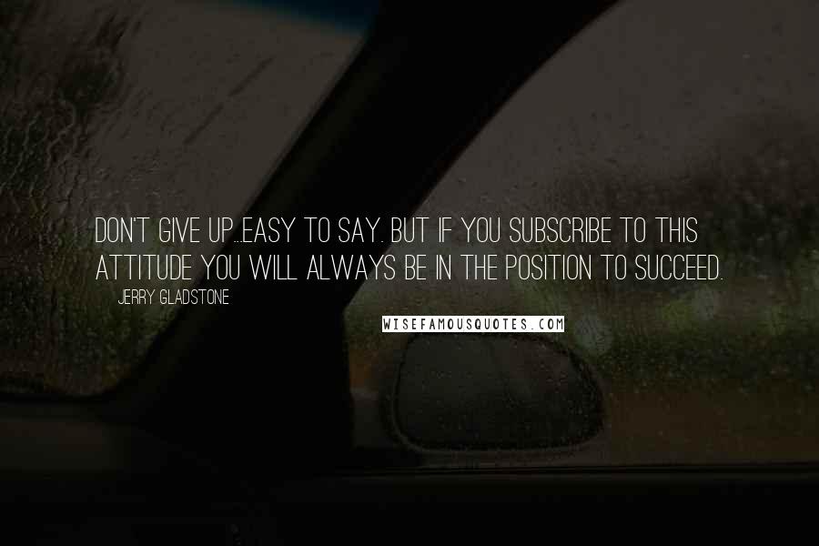 Jerry Gladstone Quotes: Don't give up...easy to say. But if you subscribe to this attitude you will always be in the position to succeed.