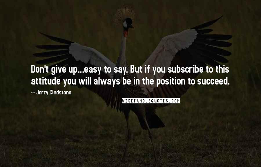 Jerry Gladstone Quotes: Don't give up...easy to say. But if you subscribe to this attitude you will always be in the position to succeed.