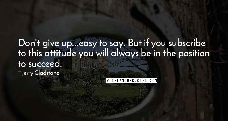 Jerry Gladstone Quotes: Don't give up...easy to say. But if you subscribe to this attitude you will always be in the position to succeed.