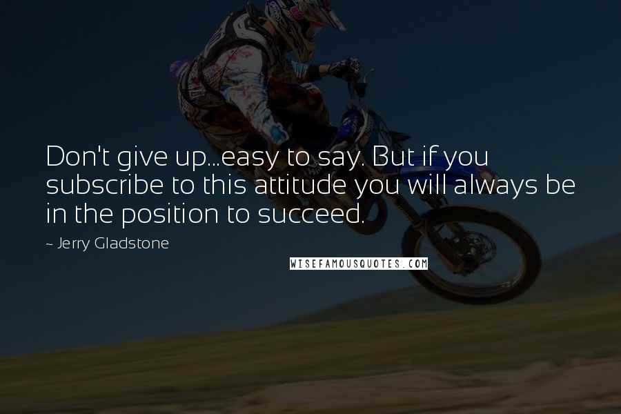 Jerry Gladstone Quotes: Don't give up...easy to say. But if you subscribe to this attitude you will always be in the position to succeed.