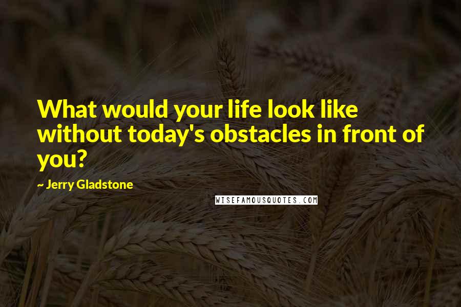 Jerry Gladstone Quotes: What would your life look like without today's obstacles in front of you?