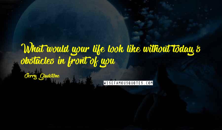 Jerry Gladstone Quotes: What would your life look like without today's obstacles in front of you?