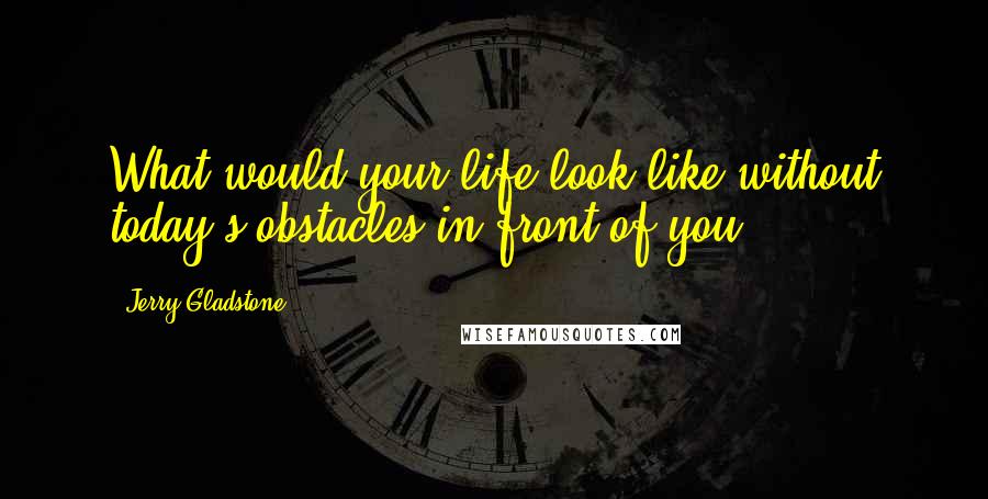 Jerry Gladstone Quotes: What would your life look like without today's obstacles in front of you?