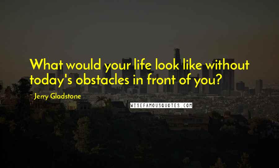 Jerry Gladstone Quotes: What would your life look like without today's obstacles in front of you?