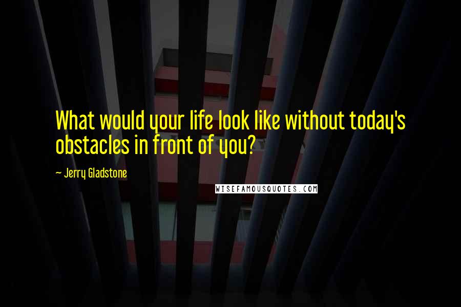 Jerry Gladstone Quotes: What would your life look like without today's obstacles in front of you?