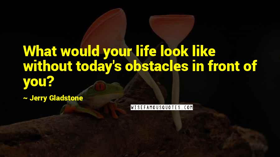 Jerry Gladstone Quotes: What would your life look like without today's obstacles in front of you?