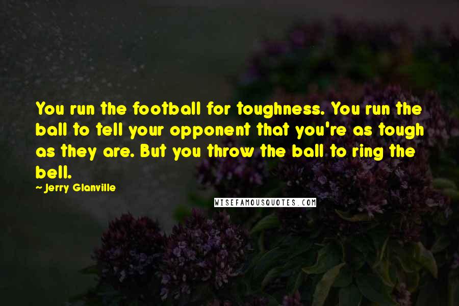 Jerry Glanville Quotes: You run the football for toughness. You run the ball to tell your opponent that you're as tough as they are. But you throw the ball to ring the bell.