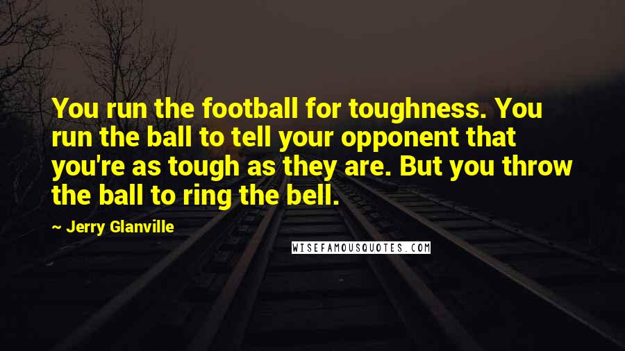 Jerry Glanville Quotes: You run the football for toughness. You run the ball to tell your opponent that you're as tough as they are. But you throw the ball to ring the bell.