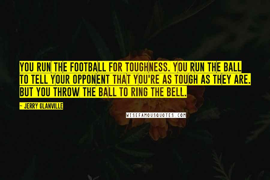 Jerry Glanville Quotes: You run the football for toughness. You run the ball to tell your opponent that you're as tough as they are. But you throw the ball to ring the bell.