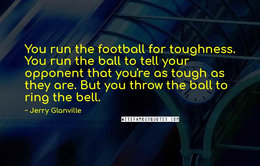 Jerry Glanville Quotes: You run the football for toughness. You run the ball to tell your opponent that you're as tough as they are. But you throw the ball to ring the bell.