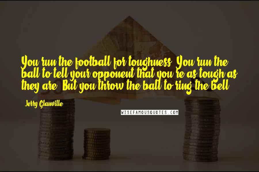 Jerry Glanville Quotes: You run the football for toughness. You run the ball to tell your opponent that you're as tough as they are. But you throw the ball to ring the bell.