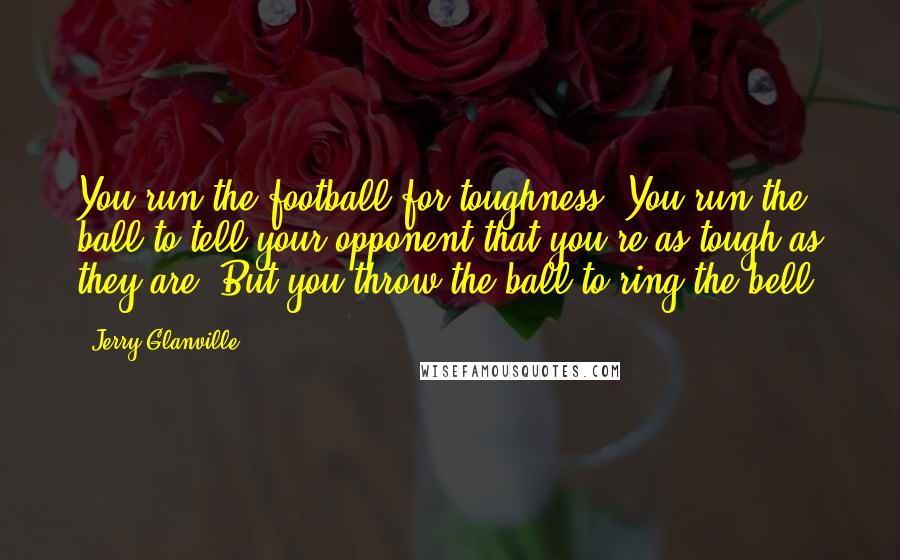 Jerry Glanville Quotes: You run the football for toughness. You run the ball to tell your opponent that you're as tough as they are. But you throw the ball to ring the bell.