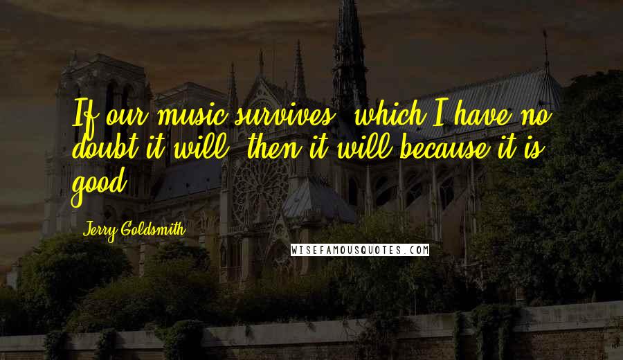 Jerry Goldsmith Quotes: If our music survives, which I have no doubt it will, then it will because it is good.