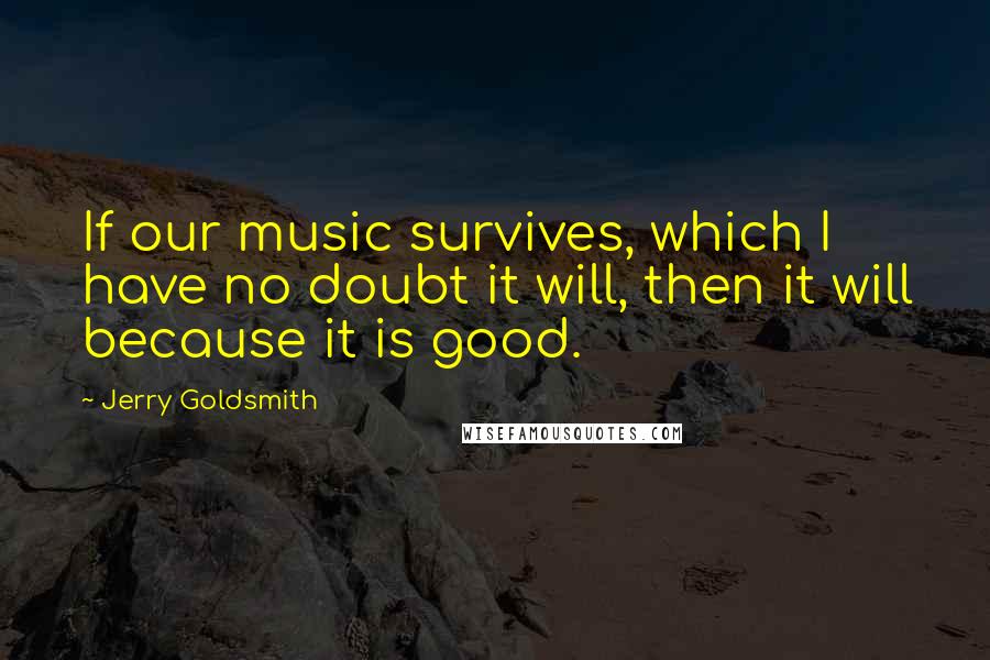 Jerry Goldsmith Quotes: If our music survives, which I have no doubt it will, then it will because it is good.