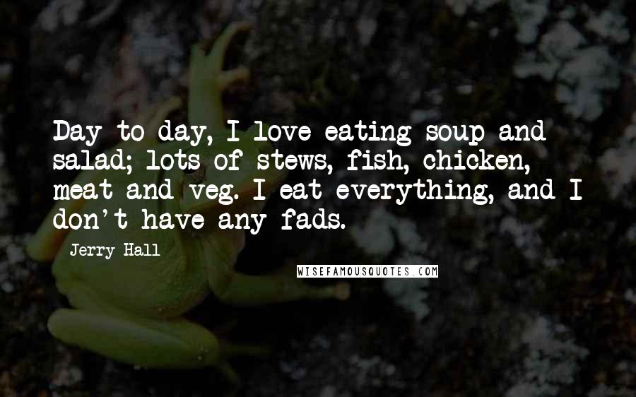 Jerry Hall Quotes: Day to day, I love eating soup and salad; lots of stews, fish, chicken, meat and veg. I eat everything, and I don't have any fads.