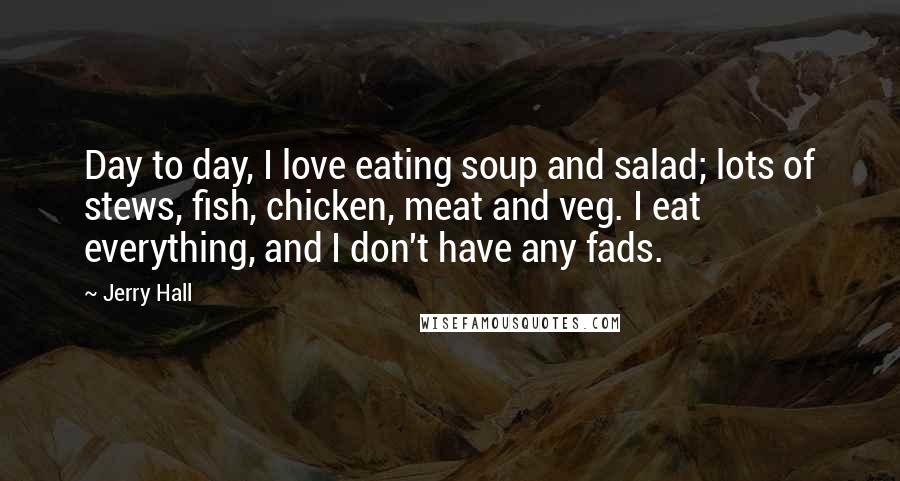 Jerry Hall Quotes: Day to day, I love eating soup and salad; lots of stews, fish, chicken, meat and veg. I eat everything, and I don't have any fads.