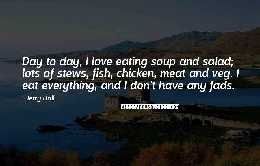 Jerry Hall Quotes: Day to day, I love eating soup and salad; lots of stews, fish, chicken, meat and veg. I eat everything, and I don't have any fads.