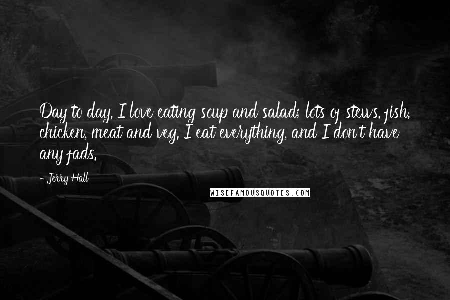 Jerry Hall Quotes: Day to day, I love eating soup and salad; lots of stews, fish, chicken, meat and veg. I eat everything, and I don't have any fads.