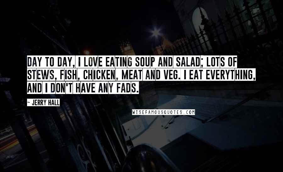 Jerry Hall Quotes: Day to day, I love eating soup and salad; lots of stews, fish, chicken, meat and veg. I eat everything, and I don't have any fads.