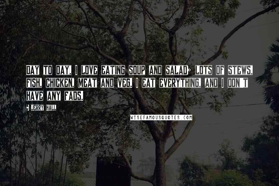 Jerry Hall Quotes: Day to day, I love eating soup and salad; lots of stews, fish, chicken, meat and veg. I eat everything, and I don't have any fads.