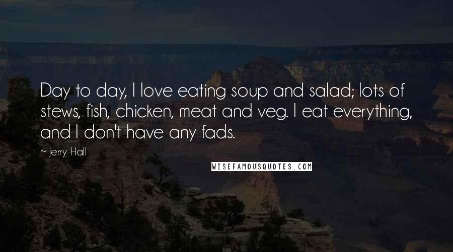 Jerry Hall Quotes: Day to day, I love eating soup and salad; lots of stews, fish, chicken, meat and veg. I eat everything, and I don't have any fads.