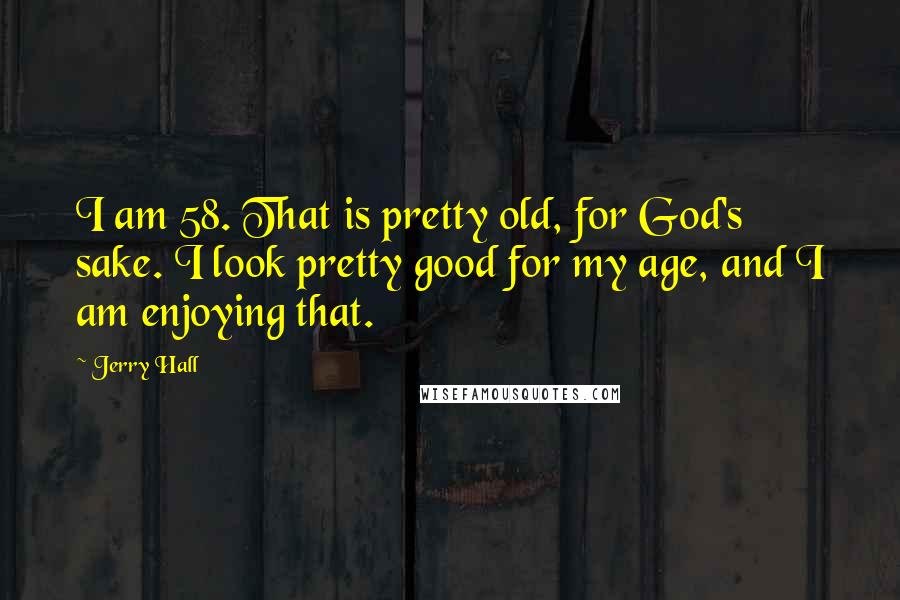 Jerry Hall Quotes: I am 58. That is pretty old, for God's sake. I look pretty good for my age, and I am enjoying that.