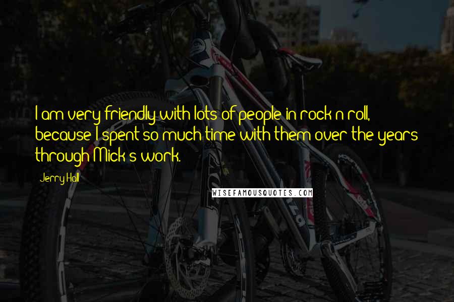 Jerry Hall Quotes: I am very friendly with lots of people in rock'n'roll, because I spent so much time with them over the years through Mick's work.