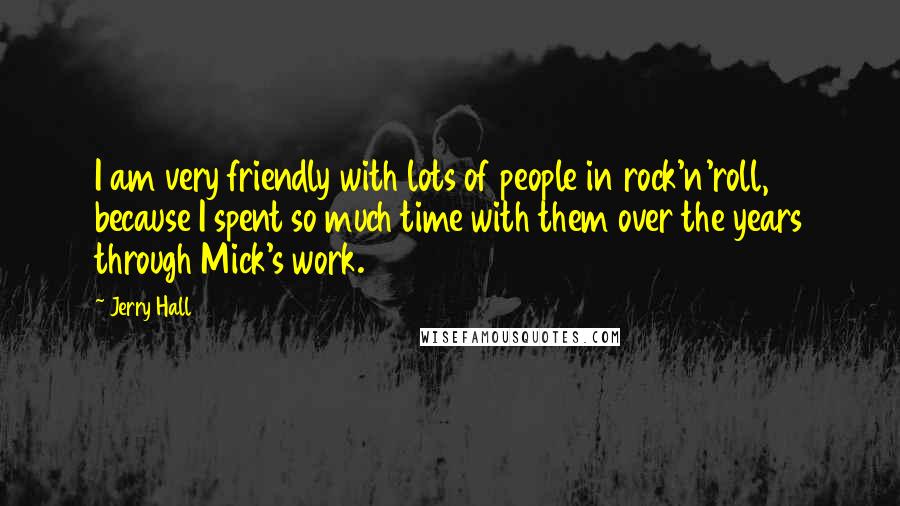 Jerry Hall Quotes: I am very friendly with lots of people in rock'n'roll, because I spent so much time with them over the years through Mick's work.