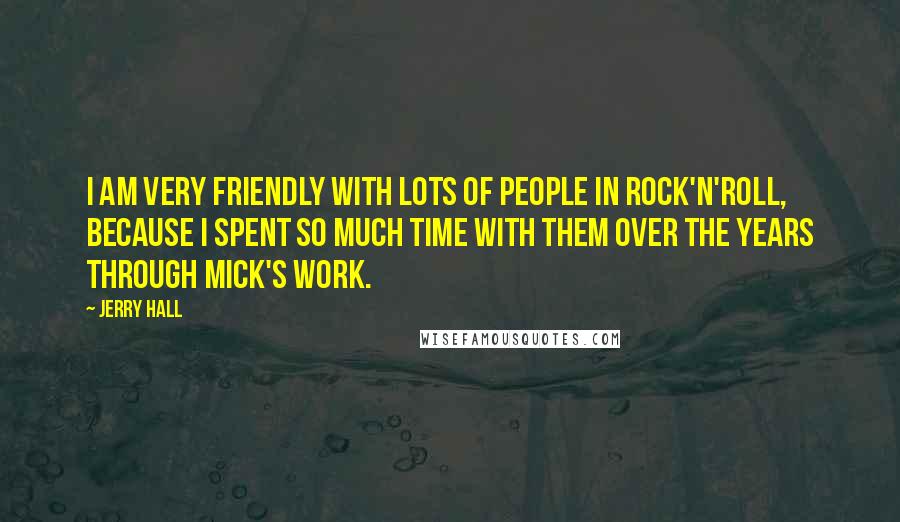 Jerry Hall Quotes: I am very friendly with lots of people in rock'n'roll, because I spent so much time with them over the years through Mick's work.