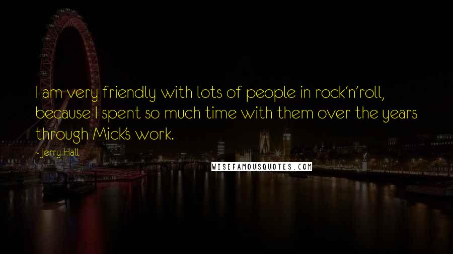 Jerry Hall Quotes: I am very friendly with lots of people in rock'n'roll, because I spent so much time with them over the years through Mick's work.