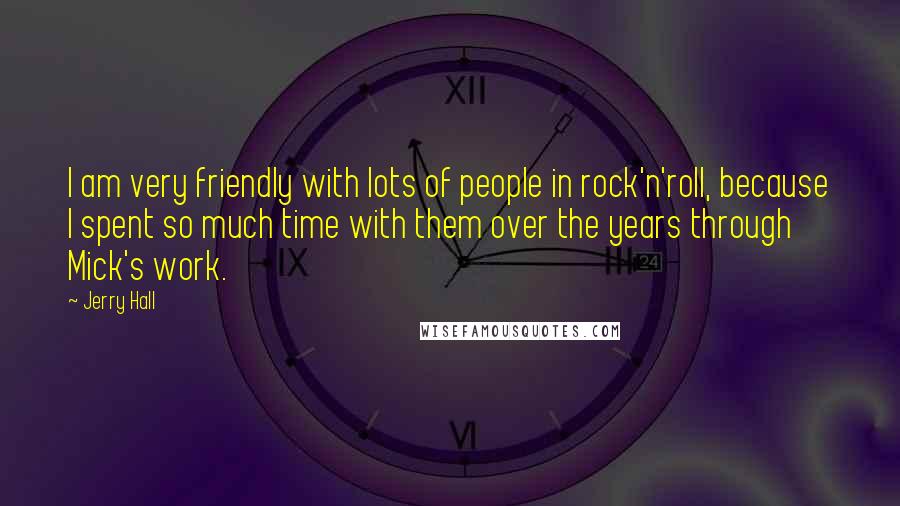 Jerry Hall Quotes: I am very friendly with lots of people in rock'n'roll, because I spent so much time with them over the years through Mick's work.