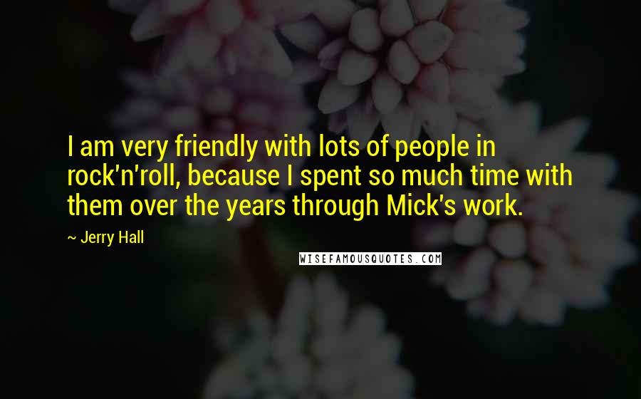 Jerry Hall Quotes: I am very friendly with lots of people in rock'n'roll, because I spent so much time with them over the years through Mick's work.