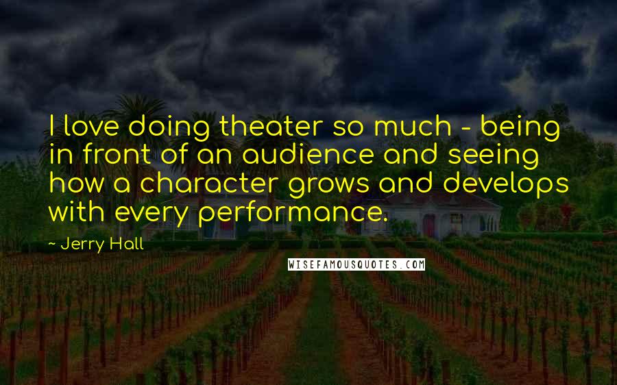 Jerry Hall Quotes: I love doing theater so much - being in front of an audience and seeing how a character grows and develops with every performance.