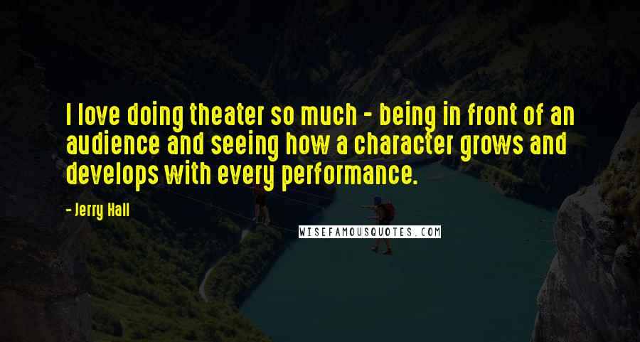 Jerry Hall Quotes: I love doing theater so much - being in front of an audience and seeing how a character grows and develops with every performance.