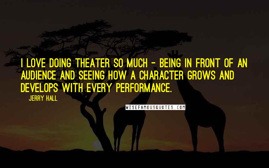 Jerry Hall Quotes: I love doing theater so much - being in front of an audience and seeing how a character grows and develops with every performance.