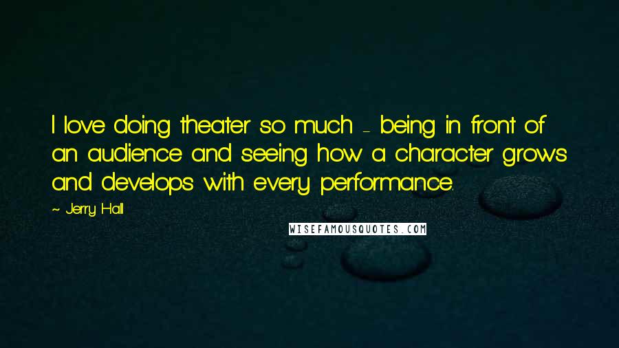 Jerry Hall Quotes: I love doing theater so much - being in front of an audience and seeing how a character grows and develops with every performance.