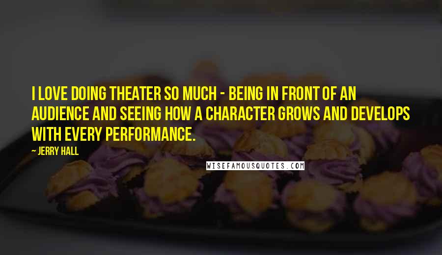 Jerry Hall Quotes: I love doing theater so much - being in front of an audience and seeing how a character grows and develops with every performance.