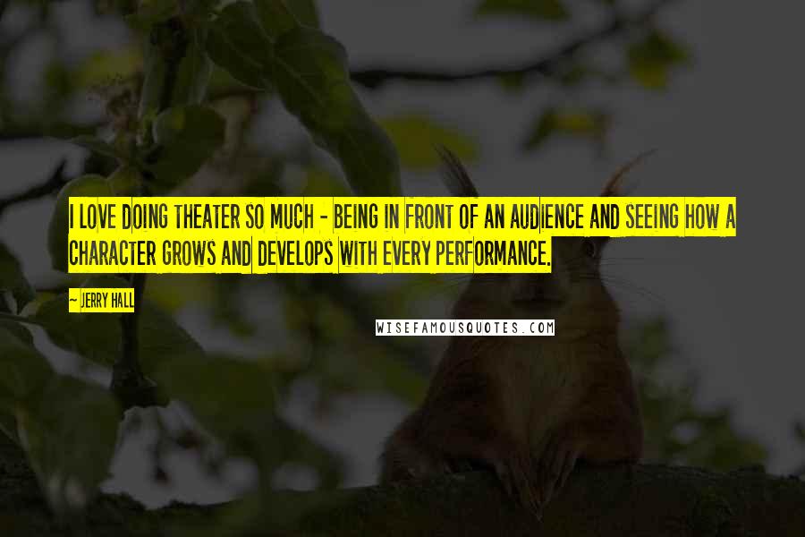 Jerry Hall Quotes: I love doing theater so much - being in front of an audience and seeing how a character grows and develops with every performance.