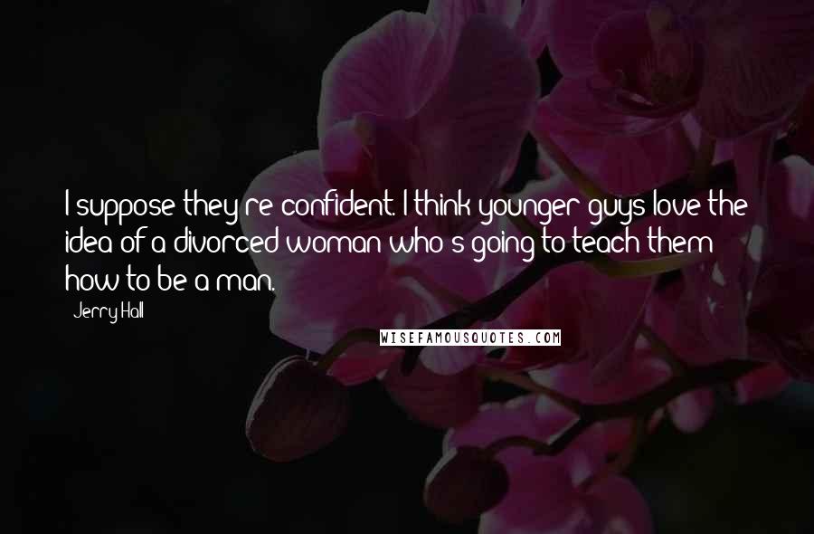 Jerry Hall Quotes: I suppose they're confident. I think younger guys love the idea of a divorced woman who's going to teach them how to be a man.