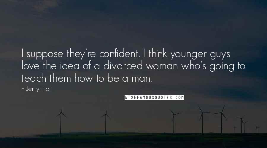 Jerry Hall Quotes: I suppose they're confident. I think younger guys love the idea of a divorced woman who's going to teach them how to be a man.