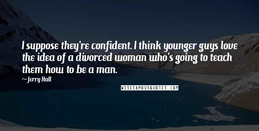 Jerry Hall Quotes: I suppose they're confident. I think younger guys love the idea of a divorced woman who's going to teach them how to be a man.